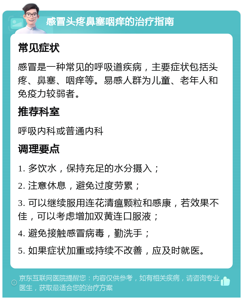 感冒头疼鼻塞咽痒的治疗指南 常见症状 感冒是一种常见的呼吸道疾病，主要症状包括头疼、鼻塞、咽痒等。易感人群为儿童、老年人和免疫力较弱者。 推荐科室 呼吸内科或普通内科 调理要点 1. 多饮水，保持充足的水分摄入； 2. 注意休息，避免过度劳累； 3. 可以继续服用连花清瘟颗粒和感康，若效果不佳，可以考虑增加双黄连口服液； 4. 避免接触感冒病毒，勤洗手； 5. 如果症状加重或持续不改善，应及时就医。