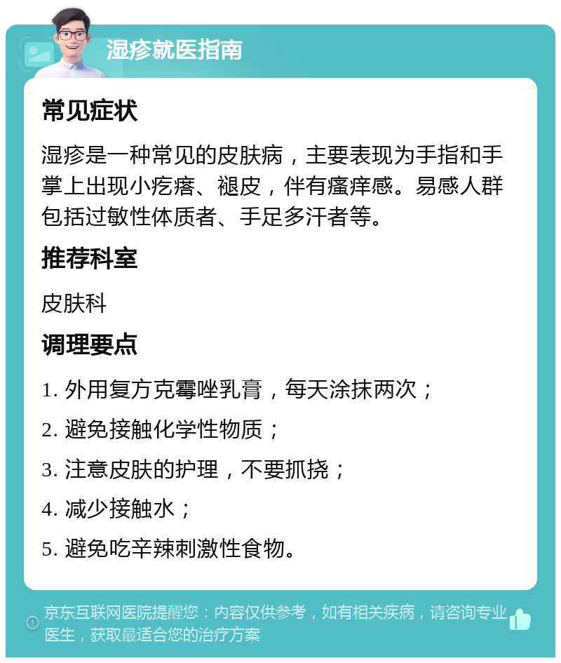 湿疹就医指南 常见症状 湿疹是一种常见的皮肤病，主要表现为手指和手掌上出现小疙瘩、褪皮，伴有瘙痒感。易感人群包括过敏性体质者、手足多汗者等。 推荐科室 皮肤科 调理要点 1. 外用复方克霉唑乳膏，每天涂抹两次； 2. 避免接触化学性物质； 3. 注意皮肤的护理，不要抓挠； 4. 减少接触水； 5. 避免吃辛辣刺激性食物。