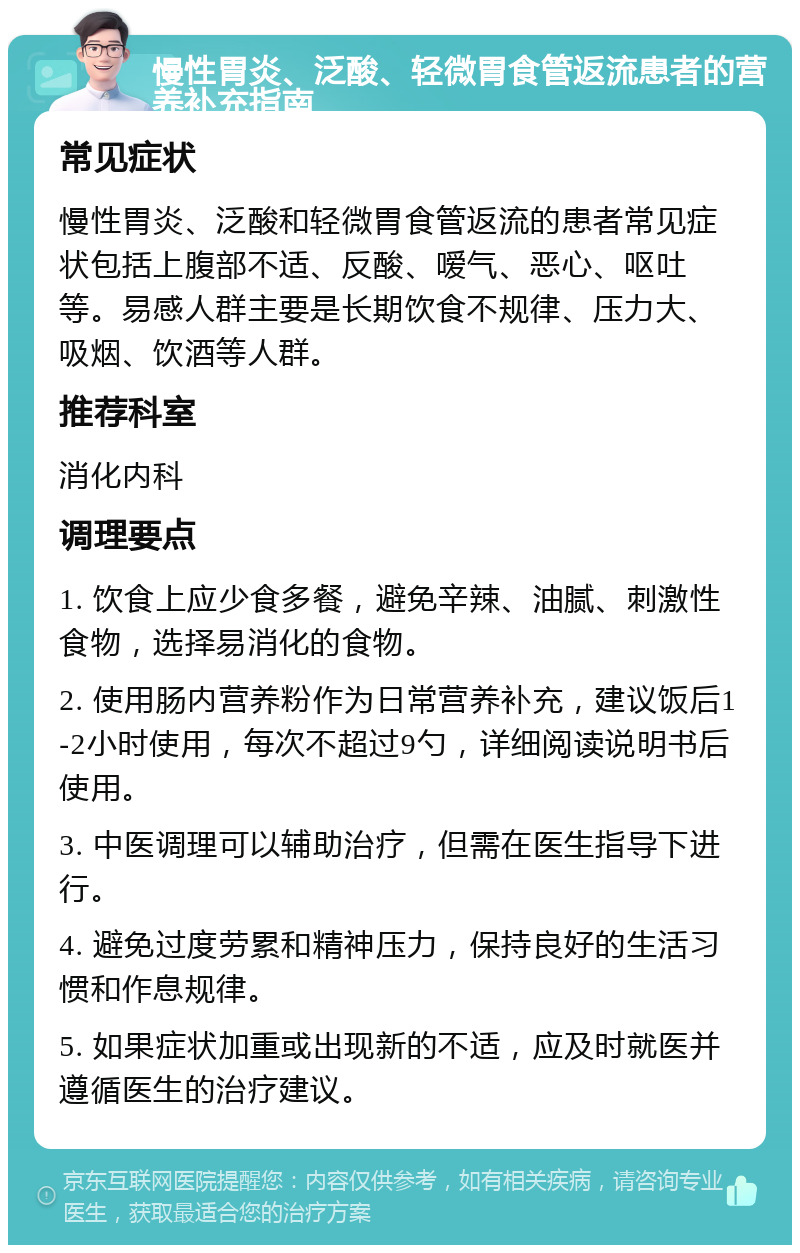 慢性胃炎、泛酸、轻微胃食管返流患者的营养补充指南 常见症状 慢性胃炎、泛酸和轻微胃食管返流的患者常见症状包括上腹部不适、反酸、嗳气、恶心、呕吐等。易感人群主要是长期饮食不规律、压力大、吸烟、饮酒等人群。 推荐科室 消化内科 调理要点 1. 饮食上应少食多餐，避免辛辣、油腻、刺激性食物，选择易消化的食物。 2. 使用肠内营养粉作为日常营养补充，建议饭后1-2小时使用，每次不超过9勺，详细阅读说明书后使用。 3. 中医调理可以辅助治疗，但需在医生指导下进行。 4. 避免过度劳累和精神压力，保持良好的生活习惯和作息规律。 5. 如果症状加重或出现新的不适，应及时就医并遵循医生的治疗建议。