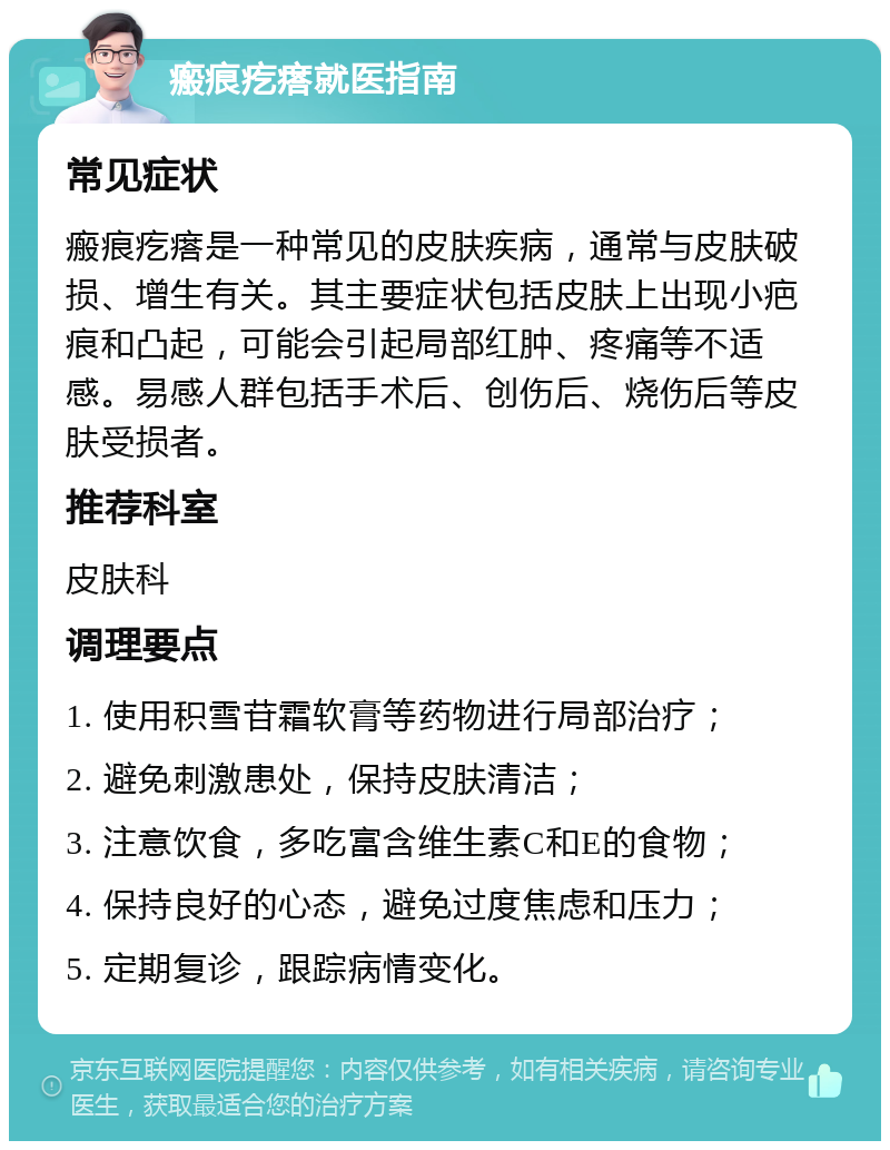 瘢痕疙瘩就医指南 常见症状 瘢痕疙瘩是一种常见的皮肤疾病，通常与皮肤破损、增生有关。其主要症状包括皮肤上出现小疤痕和凸起，可能会引起局部红肿、疼痛等不适感。易感人群包括手术后、创伤后、烧伤后等皮肤受损者。 推荐科室 皮肤科 调理要点 1. 使用积雪苷霜软膏等药物进行局部治疗； 2. 避免刺激患处，保持皮肤清洁； 3. 注意饮食，多吃富含维生素C和E的食物； 4. 保持良好的心态，避免过度焦虑和压力； 5. 定期复诊，跟踪病情变化。