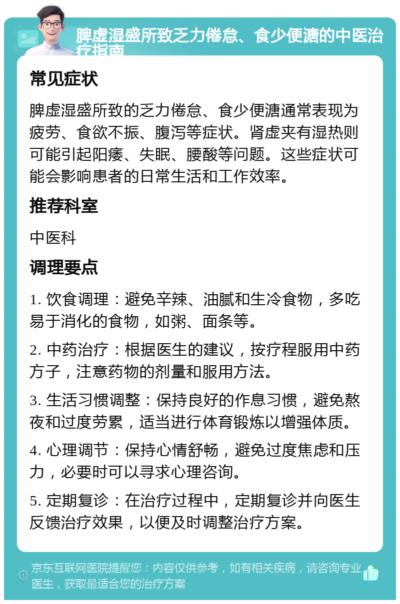 脾虚湿盛所致乏力倦怠、食少便溏的中医治疗指南 常见症状 脾虚湿盛所致的乏力倦怠、食少便溏通常表现为疲劳、食欲不振、腹泻等症状。肾虚夹有湿热则可能引起阳痿、失眠、腰酸等问题。这些症状可能会影响患者的日常生活和工作效率。 推荐科室 中医科 调理要点 1. 饮食调理：避免辛辣、油腻和生冷食物，多吃易于消化的食物，如粥、面条等。 2. 中药治疗：根据医生的建议，按疗程服用中药方子，注意药物的剂量和服用方法。 3. 生活习惯调整：保持良好的作息习惯，避免熬夜和过度劳累，适当进行体育锻炼以增强体质。 4. 心理调节：保持心情舒畅，避免过度焦虑和压力，必要时可以寻求心理咨询。 5. 定期复诊：在治疗过程中，定期复诊并向医生反馈治疗效果，以便及时调整治疗方案。