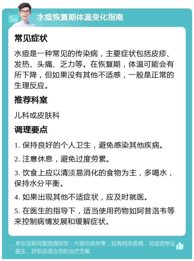 水痘恢复期体温变化指南 常见症状 水痘是一种常见的传染病，主要症状包括皮疹、发热、头痛、乏力等。在恢复期，体温可能会有所下降，但如果没有其他不适感，一般是正常的生理反应。 推荐科室 儿科或皮肤科 调理要点 1. 保持良好的个人卫生，避免感染其他疾病。 2. 注意休息，避免过度劳累。 3. 饮食上应以清淡易消化的食物为主，多喝水，保持水分平衡。 4. 如果出现其他不适症状，应及时就医。 5. 在医生的指导下，适当使用药物如阿昔洛韦等来控制病情发展和缓解症状。