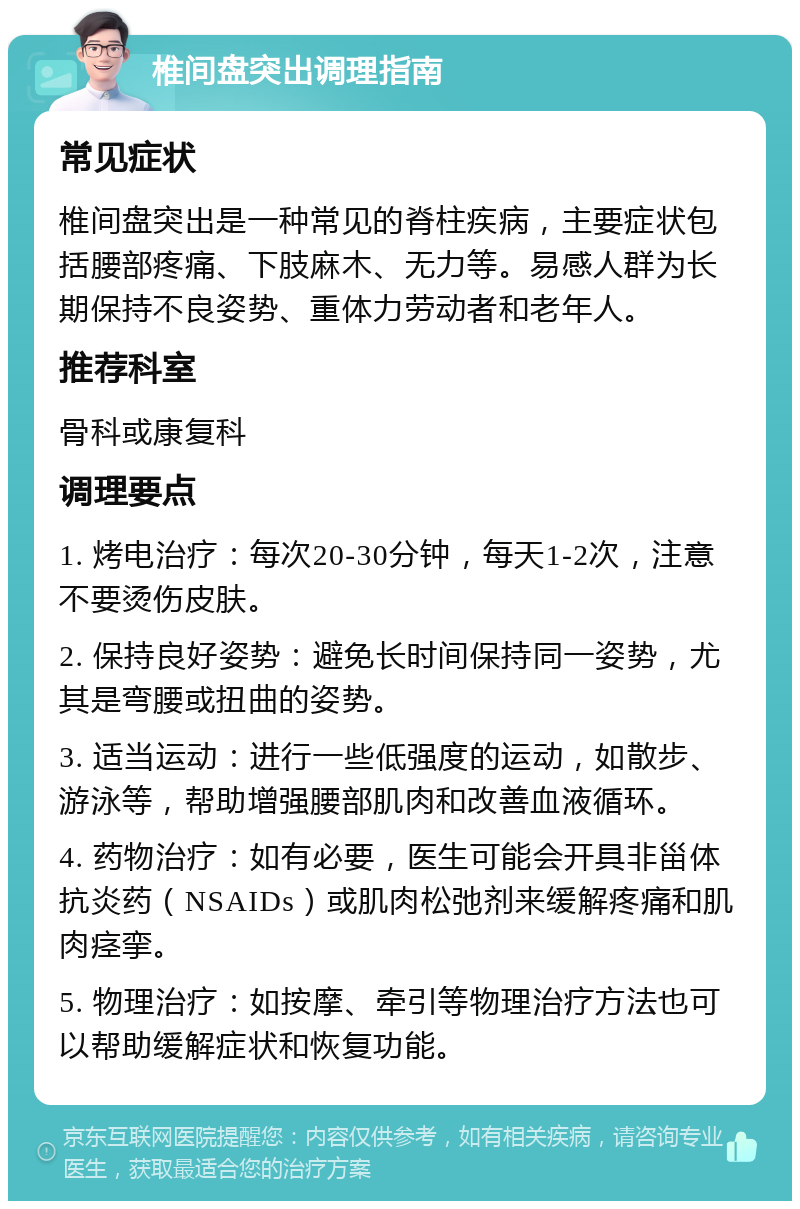 椎间盘突出调理指南 常见症状 椎间盘突出是一种常见的脊柱疾病，主要症状包括腰部疼痛、下肢麻木、无力等。易感人群为长期保持不良姿势、重体力劳动者和老年人。 推荐科室 骨科或康复科 调理要点 1. 烤电治疗：每次20-30分钟，每天1-2次，注意不要烫伤皮肤。 2. 保持良好姿势：避免长时间保持同一姿势，尤其是弯腰或扭曲的姿势。 3. 适当运动：进行一些低强度的运动，如散步、游泳等，帮助增强腰部肌肉和改善血液循环。 4. 药物治疗：如有必要，医生可能会开具非甾体抗炎药（NSAIDs）或肌肉松弛剂来缓解疼痛和肌肉痉挛。 5. 物理治疗：如按摩、牵引等物理治疗方法也可以帮助缓解症状和恢复功能。