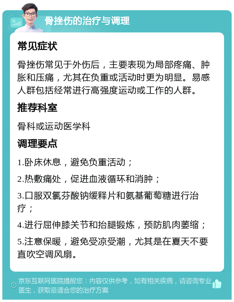 骨挫伤的治疗与调理 常见症状 骨挫伤常见于外伤后，主要表现为局部疼痛、肿胀和压痛，尤其在负重或活动时更为明显。易感人群包括经常进行高强度运动或工作的人群。 推荐科室 骨科或运动医学科 调理要点 1.卧床休息，避免负重活动； 2.热敷痛处，促进血液循环和消肿； 3.口服双氯芬酸钠缓释片和氨基葡萄糖进行治疗； 4.进行屈伸膝关节和抬腿锻炼，预防肌肉萎缩； 5.注意保暖，避免受凉受潮，尤其是在夏天不要直吹空调风扇。