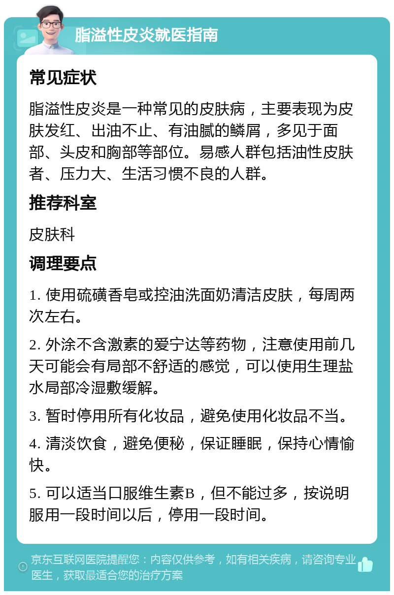 脂溢性皮炎就医指南 常见症状 脂溢性皮炎是一种常见的皮肤病，主要表现为皮肤发红、出油不止、有油腻的鳞屑，多见于面部、头皮和胸部等部位。易感人群包括油性皮肤者、压力大、生活习惯不良的人群。 推荐科室 皮肤科 调理要点 1. 使用硫磺香皂或控油洗面奶清洁皮肤，每周两次左右。 2. 外涂不含激素的爱宁达等药物，注意使用前几天可能会有局部不舒适的感觉，可以使用生理盐水局部冷湿敷缓解。 3. 暂时停用所有化妆品，避免使用化妆品不当。 4. 清淡饮食，避免便秘，保证睡眠，保持心情愉快。 5. 可以适当口服维生素B，但不能过多，按说明服用一段时间以后，停用一段时间。