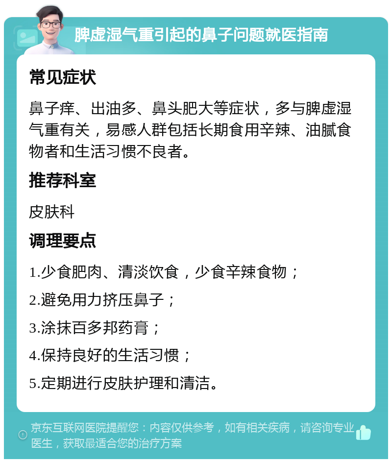 脾虚湿气重引起的鼻子问题就医指南 常见症状 鼻子痒、出油多、鼻头肥大等症状，多与脾虚湿气重有关，易感人群包括长期食用辛辣、油腻食物者和生活习惯不良者。 推荐科室 皮肤科 调理要点 1.少食肥肉、清淡饮食，少食辛辣食物； 2.避免用力挤压鼻子； 3.涂抹百多邦药膏； 4.保持良好的生活习惯； 5.定期进行皮肤护理和清洁。