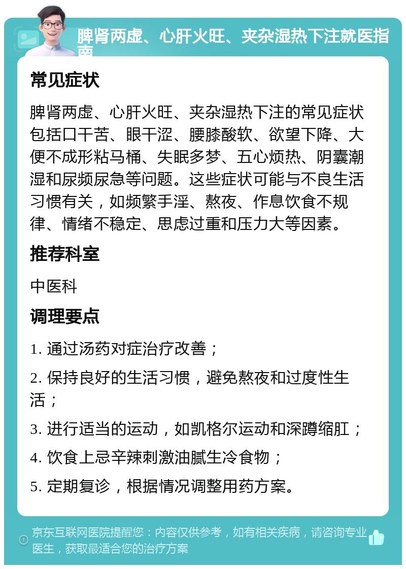 脾肾两虚、心肝火旺、夹杂湿热下注就医指南 常见症状 脾肾两虚、心肝火旺、夹杂湿热下注的常见症状包括口干苦、眼干涩、腰膝酸软、欲望下降、大便不成形粘马桶、失眠多梦、五心烦热、阴囊潮湿和尿频尿急等问题。这些症状可能与不良生活习惯有关，如频繁手淫、熬夜、作息饮食不规律、情绪不稳定、思虑过重和压力大等因素。 推荐科室 中医科 调理要点 1. 通过汤药对症治疗改善； 2. 保持良好的生活习惯，避免熬夜和过度性生活； 3. 进行适当的运动，如凯格尔运动和深蹲缩肛； 4. 饮食上忌辛辣刺激油腻生冷食物； 5. 定期复诊，根据情况调整用药方案。