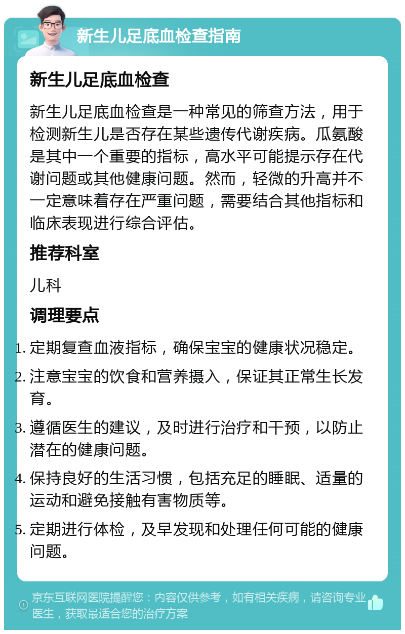 新生儿足底血检查指南 新生儿足底血检查 新生儿足底血检查是一种常见的筛查方法，用于检测新生儿是否存在某些遗传代谢疾病。瓜氨酸是其中一个重要的指标，高水平可能提示存在代谢问题或其他健康问题。然而，轻微的升高并不一定意味着存在严重问题，需要结合其他指标和临床表现进行综合评估。 推荐科室 儿科 调理要点 定期复查血液指标，确保宝宝的健康状况稳定。 注意宝宝的饮食和营养摄入，保证其正常生长发育。 遵循医生的建议，及时进行治疗和干预，以防止潜在的健康问题。 保持良好的生活习惯，包括充足的睡眠、适量的运动和避免接触有害物质等。 定期进行体检，及早发现和处理任何可能的健康问题。