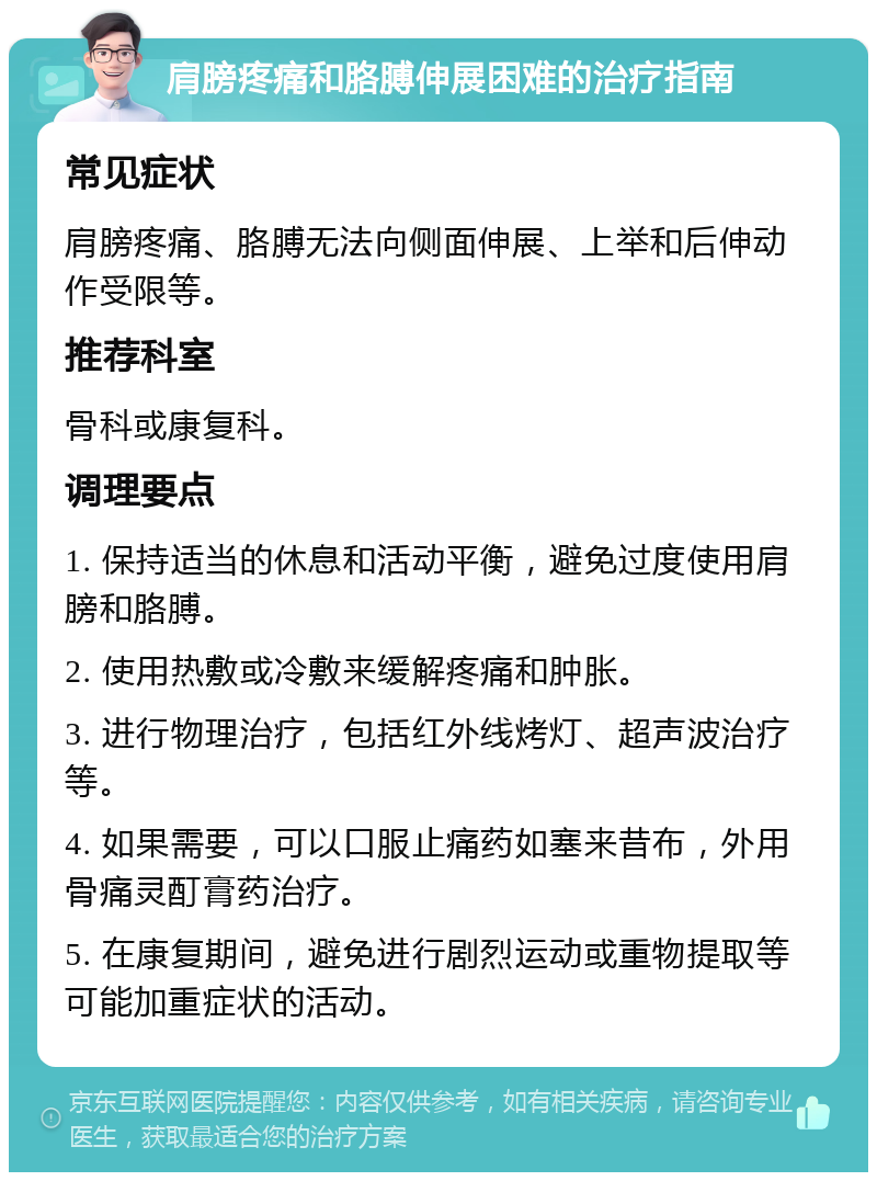 肩膀疼痛和胳膊伸展困难的治疗指南 常见症状 肩膀疼痛、胳膊无法向侧面伸展、上举和后伸动作受限等。 推荐科室 骨科或康复科。 调理要点 1. 保持适当的休息和活动平衡，避免过度使用肩膀和胳膊。 2. 使用热敷或冷敷来缓解疼痛和肿胀。 3. 进行物理治疗，包括红外线烤灯、超声波治疗等。 4. 如果需要，可以口服止痛药如塞来昔布，外用骨痛灵酊膏药治疗。 5. 在康复期间，避免进行剧烈运动或重物提取等可能加重症状的活动。