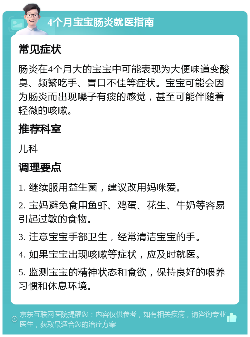 4个月宝宝肠炎就医指南 常见症状 肠炎在4个月大的宝宝中可能表现为大便味道变酸臭、频繁吃手、胃口不佳等症状。宝宝可能会因为肠炎而出现嗓子有痰的感觉，甚至可能伴随着轻微的咳嗽。 推荐科室 儿科 调理要点 1. 继续服用益生菌，建议改用妈咪爱。 2. 宝妈避免食用鱼虾、鸡蛋、花生、牛奶等容易引起过敏的食物。 3. 注意宝宝手部卫生，经常清洁宝宝的手。 4. 如果宝宝出现咳嗽等症状，应及时就医。 5. 监测宝宝的精神状态和食欲，保持良好的喂养习惯和休息环境。