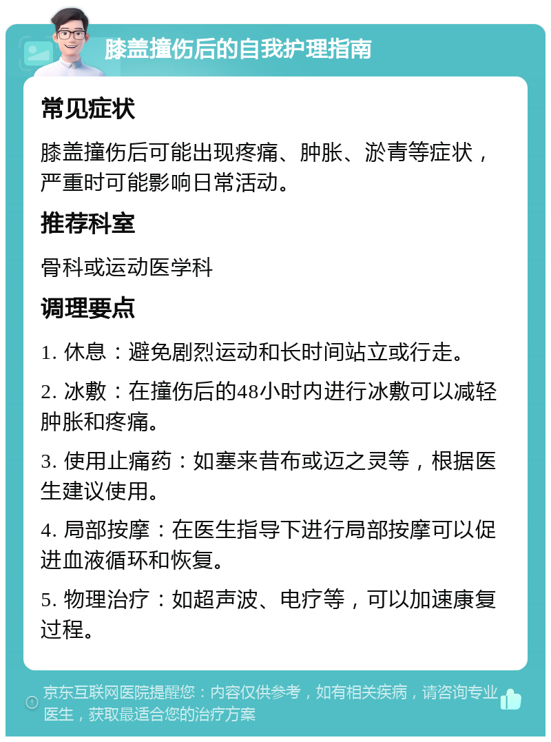 膝盖撞伤后的自我护理指南 常见症状 膝盖撞伤后可能出现疼痛、肿胀、淤青等症状，严重时可能影响日常活动。 推荐科室 骨科或运动医学科 调理要点 1. 休息：避免剧烈运动和长时间站立或行走。 2. 冰敷：在撞伤后的48小时内进行冰敷可以减轻肿胀和疼痛。 3. 使用止痛药：如塞来昔布或迈之灵等，根据医生建议使用。 4. 局部按摩：在医生指导下进行局部按摩可以促进血液循环和恢复。 5. 物理治疗：如超声波、电疗等，可以加速康复过程。