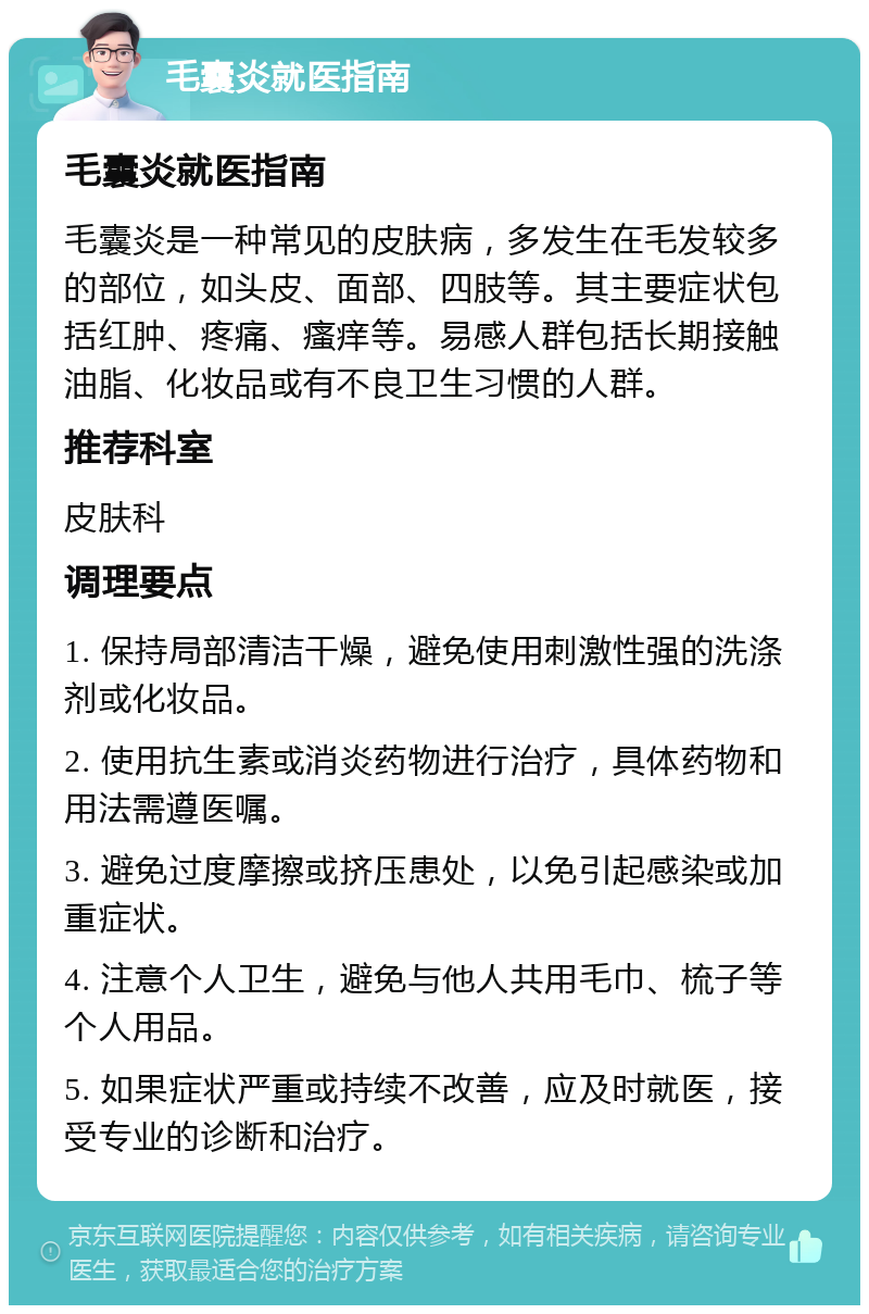 毛囊炎就医指南 毛囊炎就医指南 毛囊炎是一种常见的皮肤病，多发生在毛发较多的部位，如头皮、面部、四肢等。其主要症状包括红肿、疼痛、瘙痒等。易感人群包括长期接触油脂、化妆品或有不良卫生习惯的人群。 推荐科室 皮肤科 调理要点 1. 保持局部清洁干燥，避免使用刺激性强的洗涤剂或化妆品。 2. 使用抗生素或消炎药物进行治疗，具体药物和用法需遵医嘱。 3. 避免过度摩擦或挤压患处，以免引起感染或加重症状。 4. 注意个人卫生，避免与他人共用毛巾、梳子等个人用品。 5. 如果症状严重或持续不改善，应及时就医，接受专业的诊断和治疗。