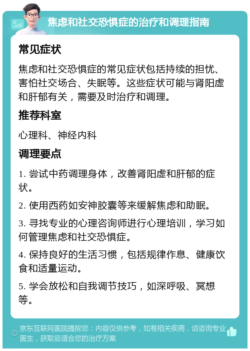 焦虑和社交恐惧症的治疗和调理指南 常见症状 焦虑和社交恐惧症的常见症状包括持续的担忧、害怕社交场合、失眠等。这些症状可能与肾阳虚和肝郁有关，需要及时治疗和调理。 推荐科室 心理科、神经内科 调理要点 1. 尝试中药调理身体，改善肾阳虚和肝郁的症状。 2. 使用西药如安神胶囊等来缓解焦虑和助眠。 3. 寻找专业的心理咨询师进行心理培训，学习如何管理焦虑和社交恐惧症。 4. 保持良好的生活习惯，包括规律作息、健康饮食和适量运动。 5. 学会放松和自我调节技巧，如深呼吸、冥想等。