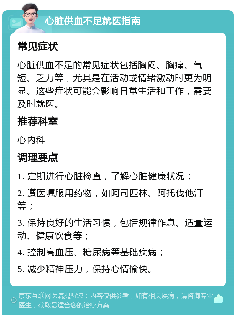 心脏供血不足就医指南 常见症状 心脏供血不足的常见症状包括胸闷、胸痛、气短、乏力等，尤其是在活动或情绪激动时更为明显。这些症状可能会影响日常生活和工作，需要及时就医。 推荐科室 心内科 调理要点 1. 定期进行心脏检查，了解心脏健康状况； 2. 遵医嘱服用药物，如阿司匹林、阿托伐他汀等； 3. 保持良好的生活习惯，包括规律作息、适量运动、健康饮食等； 4. 控制高血压、糖尿病等基础疾病； 5. 减少精神压力，保持心情愉快。