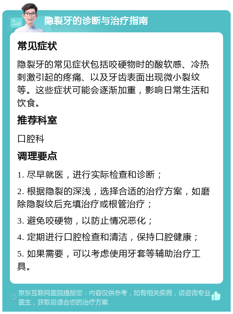 隐裂牙的诊断与治疗指南 常见症状 隐裂牙的常见症状包括咬硬物时的酸软感、冷热刺激引起的疼痛、以及牙齿表面出现微小裂纹等。这些症状可能会逐渐加重，影响日常生活和饮食。 推荐科室 口腔科 调理要点 1. 尽早就医，进行实际检查和诊断； 2. 根据隐裂的深浅，选择合适的治疗方案，如磨除隐裂纹后充填治疗或根管治疗； 3. 避免咬硬物，以防止情况恶化； 4. 定期进行口腔检查和清洁，保持口腔健康； 5. 如果需要，可以考虑使用牙套等辅助治疗工具。