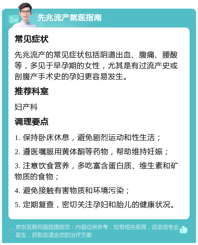 先兆流产就医指南 常见症状 先兆流产的常见症状包括阴道出血、腹痛、腰酸等，多见于早孕期的女性，尤其是有过流产史或剖腹产手术史的孕妇更容易发生。 推荐科室 妇产科 调理要点 1. 保持卧床休息，避免剧烈运动和性生活； 2. 遵医嘱服用黄体酮等药物，帮助维持妊娠； 3. 注意饮食营养，多吃富含蛋白质、维生素和矿物质的食物； 4. 避免接触有害物质和环境污染； 5. 定期复查，密切关注孕妇和胎儿的健康状况。