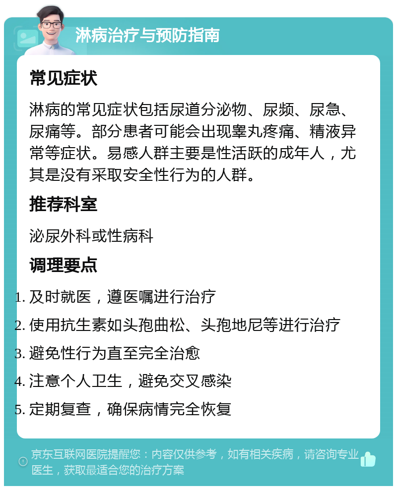 淋病治疗与预防指南 常见症状 淋病的常见症状包括尿道分泌物、尿频、尿急、尿痛等。部分患者可能会出现睾丸疼痛、精液异常等症状。易感人群主要是性活跃的成年人，尤其是没有采取安全性行为的人群。 推荐科室 泌尿外科或性病科 调理要点 及时就医，遵医嘱进行治疗 使用抗生素如头孢曲松、头孢地尼等进行治疗 避免性行为直至完全治愈 注意个人卫生，避免交叉感染 定期复查，确保病情完全恢复