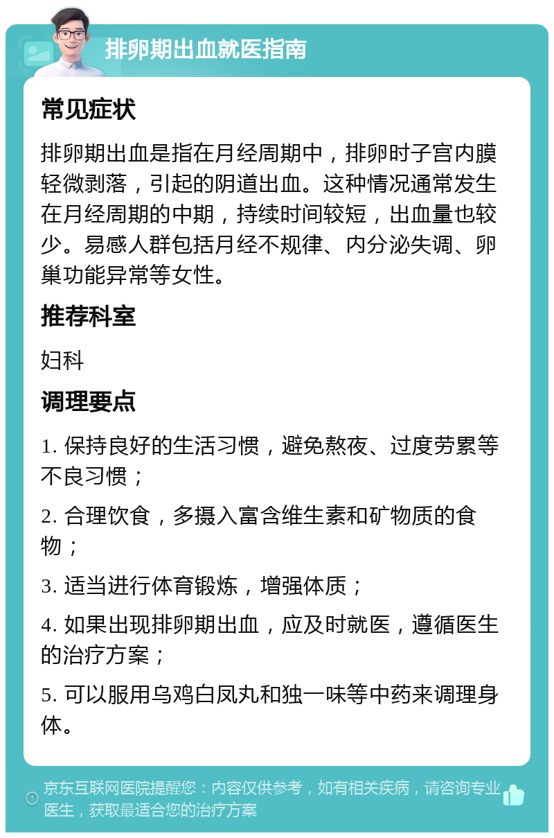 排卵期出血就医指南 常见症状 排卵期出血是指在月经周期中，排卵时子宫内膜轻微剥落，引起的阴道出血。这种情况通常发生在月经周期的中期，持续时间较短，出血量也较少。易感人群包括月经不规律、内分泌失调、卵巢功能异常等女性。 推荐科室 妇科 调理要点 1. 保持良好的生活习惯，避免熬夜、过度劳累等不良习惯； 2. 合理饮食，多摄入富含维生素和矿物质的食物； 3. 适当进行体育锻炼，增强体质； 4. 如果出现排卵期出血，应及时就医，遵循医生的治疗方案； 5. 可以服用乌鸡白凤丸和独一味等中药来调理身体。