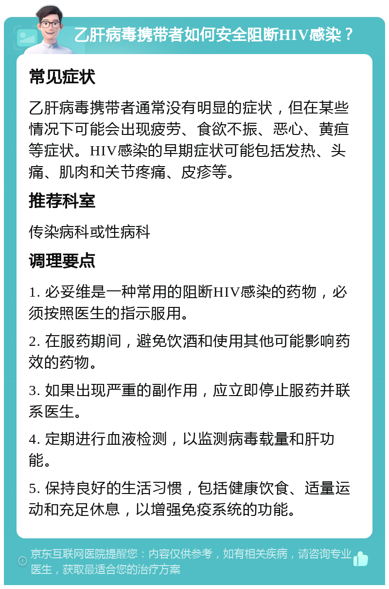 乙肝病毒携带者如何安全阻断HIV感染？ 常见症状 乙肝病毒携带者通常没有明显的症状，但在某些情况下可能会出现疲劳、食欲不振、恶心、黄疸等症状。HIV感染的早期症状可能包括发热、头痛、肌肉和关节疼痛、皮疹等。 推荐科室 传染病科或性病科 调理要点 1. 必妥维是一种常用的阻断HIV感染的药物，必须按照医生的指示服用。 2. 在服药期间，避免饮酒和使用其他可能影响药效的药物。 3. 如果出现严重的副作用，应立即停止服药并联系医生。 4. 定期进行血液检测，以监测病毒载量和肝功能。 5. 保持良好的生活习惯，包括健康饮食、适量运动和充足休息，以增强免疫系统的功能。