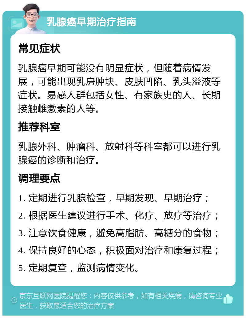 乳腺癌早期治疗指南 常见症状 乳腺癌早期可能没有明显症状，但随着病情发展，可能出现乳房肿块、皮肤凹陷、乳头溢液等症状。易感人群包括女性、有家族史的人、长期接触雌激素的人等。 推荐科室 乳腺外科、肿瘤科、放射科等科室都可以进行乳腺癌的诊断和治疗。 调理要点 1. 定期进行乳腺检查，早期发现、早期治疗； 2. 根据医生建议进行手术、化疗、放疗等治疗； 3. 注意饮食健康，避免高脂肪、高糖分的食物； 4. 保持良好的心态，积极面对治疗和康复过程； 5. 定期复查，监测病情变化。