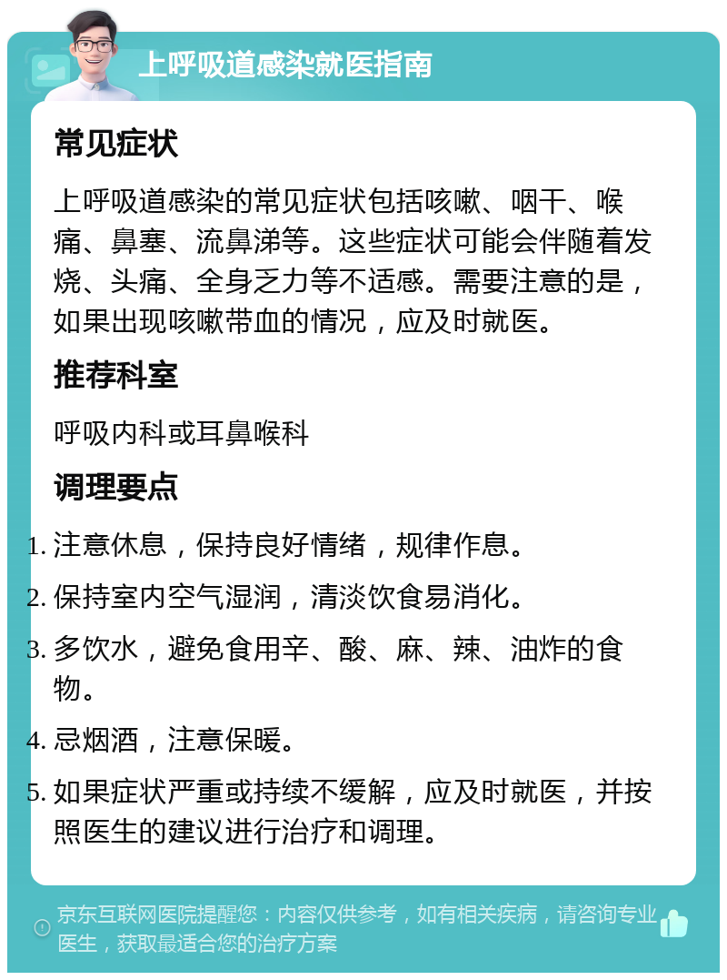 上呼吸道感染就医指南 常见症状 上呼吸道感染的常见症状包括咳嗽、咽干、喉痛、鼻塞、流鼻涕等。这些症状可能会伴随着发烧、头痛、全身乏力等不适感。需要注意的是，如果出现咳嗽带血的情况，应及时就医。 推荐科室 呼吸内科或耳鼻喉科 调理要点 注意休息，保持良好情绪，规律作息。 保持室内空气湿润，清淡饮食易消化。 多饮水，避免食用辛、酸、麻、辣、油炸的食物。 忌烟酒，注意保暖。 如果症状严重或持续不缓解，应及时就医，并按照医生的建议进行治疗和调理。