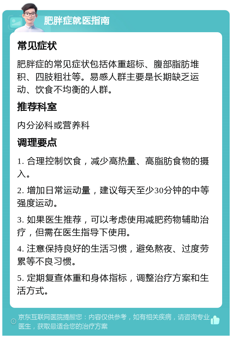 肥胖症就医指南 常见症状 肥胖症的常见症状包括体重超标、腹部脂肪堆积、四肢粗壮等。易感人群主要是长期缺乏运动、饮食不均衡的人群。 推荐科室 内分泌科或营养科 调理要点 1. 合理控制饮食，减少高热量、高脂肪食物的摄入。 2. 增加日常运动量，建议每天至少30分钟的中等强度运动。 3. 如果医生推荐，可以考虑使用减肥药物辅助治疗，但需在医生指导下使用。 4. 注意保持良好的生活习惯，避免熬夜、过度劳累等不良习惯。 5. 定期复查体重和身体指标，调整治疗方案和生活方式。