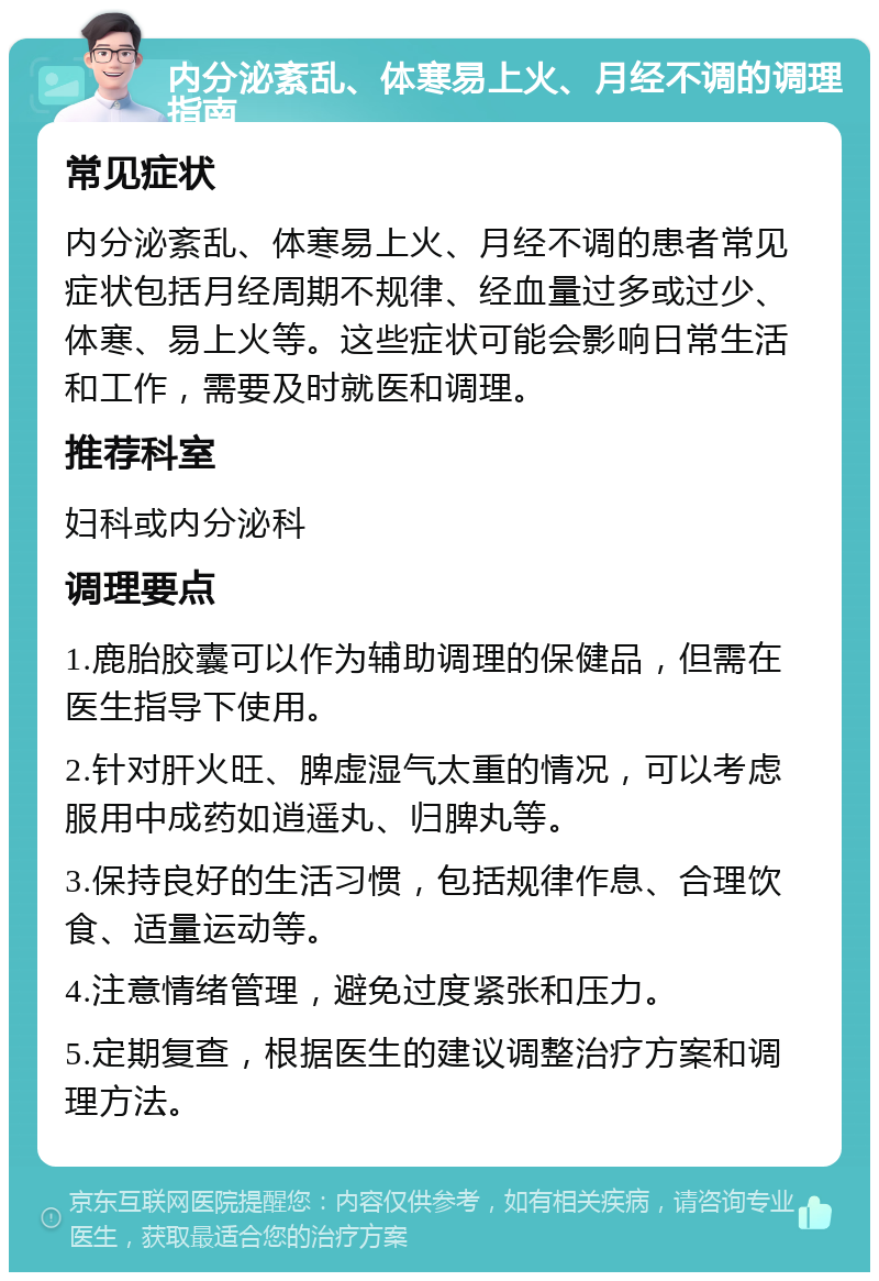 内分泌紊乱、体寒易上火、月经不调的调理指南 常见症状 内分泌紊乱、体寒易上火、月经不调的患者常见症状包括月经周期不规律、经血量过多或过少、体寒、易上火等。这些症状可能会影响日常生活和工作，需要及时就医和调理。 推荐科室 妇科或内分泌科 调理要点 1.鹿胎胶囊可以作为辅助调理的保健品，但需在医生指导下使用。 2.针对肝火旺、脾虚湿气太重的情况，可以考虑服用中成药如逍遥丸、归脾丸等。 3.保持良好的生活习惯，包括规律作息、合理饮食、适量运动等。 4.注意情绪管理，避免过度紧张和压力。 5.定期复查，根据医生的建议调整治疗方案和调理方法。