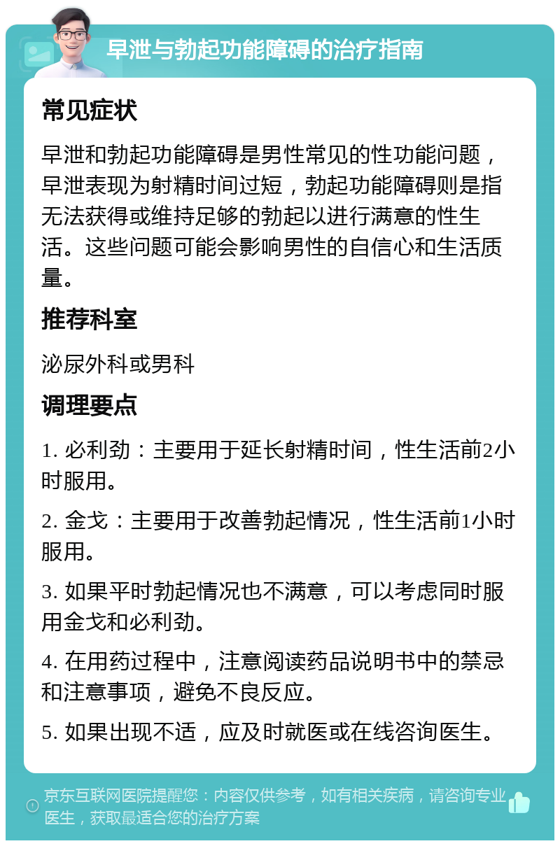 早泄与勃起功能障碍的治疗指南 常见症状 早泄和勃起功能障碍是男性常见的性功能问题，早泄表现为射精时间过短，勃起功能障碍则是指无法获得或维持足够的勃起以进行满意的性生活。这些问题可能会影响男性的自信心和生活质量。 推荐科室 泌尿外科或男科 调理要点 1. 必利劲：主要用于延长射精时间，性生活前2小时服用。 2. 金戈：主要用于改善勃起情况，性生活前1小时服用。 3. 如果平时勃起情况也不满意，可以考虑同时服用金戈和必利劲。 4. 在用药过程中，注意阅读药品说明书中的禁忌和注意事项，避免不良反应。 5. 如果出现不适，应及时就医或在线咨询医生。