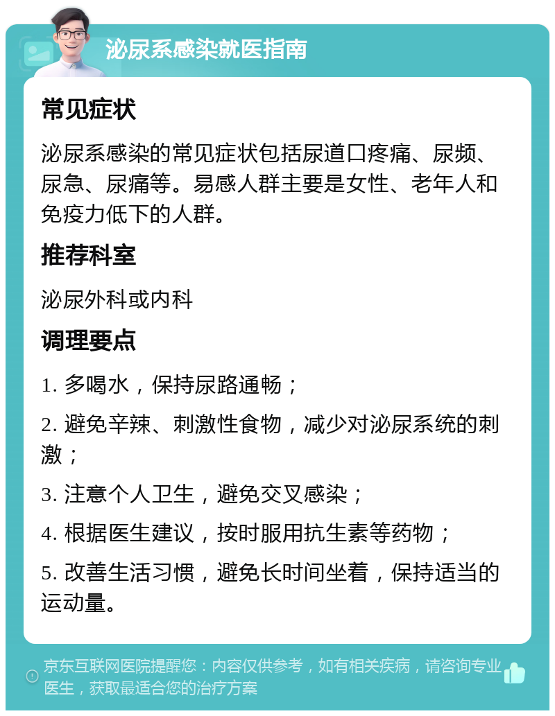 泌尿系感染就医指南 常见症状 泌尿系感染的常见症状包括尿道口疼痛、尿频、尿急、尿痛等。易感人群主要是女性、老年人和免疫力低下的人群。 推荐科室 泌尿外科或内科 调理要点 1. 多喝水，保持尿路通畅； 2. 避免辛辣、刺激性食物，减少对泌尿系统的刺激； 3. 注意个人卫生，避免交叉感染； 4. 根据医生建议，按时服用抗生素等药物； 5. 改善生活习惯，避免长时间坐着，保持适当的运动量。