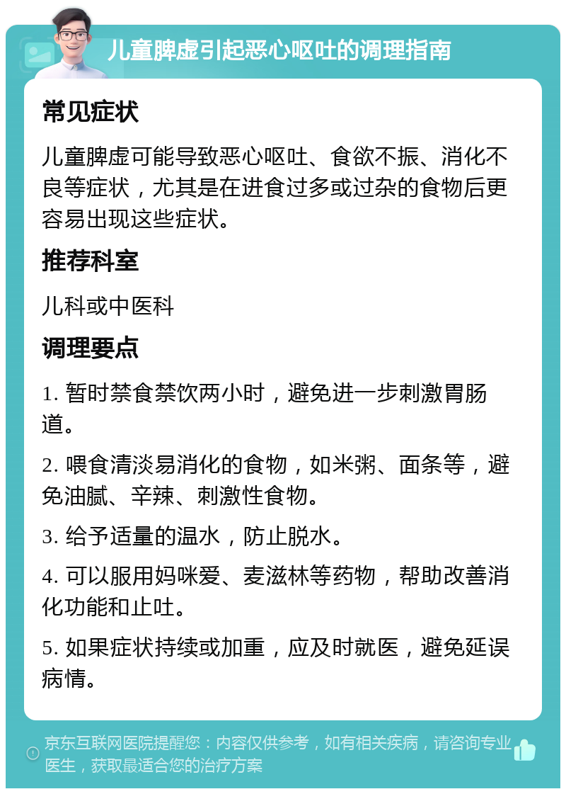 儿童脾虚引起恶心呕吐的调理指南 常见症状 儿童脾虚可能导致恶心呕吐、食欲不振、消化不良等症状，尤其是在进食过多或过杂的食物后更容易出现这些症状。 推荐科室 儿科或中医科 调理要点 1. 暂时禁食禁饮两小时，避免进一步刺激胃肠道。 2. 喂食清淡易消化的食物，如米粥、面条等，避免油腻、辛辣、刺激性食物。 3. 给予适量的温水，防止脱水。 4. 可以服用妈咪爱、麦滋林等药物，帮助改善消化功能和止吐。 5. 如果症状持续或加重，应及时就医，避免延误病情。