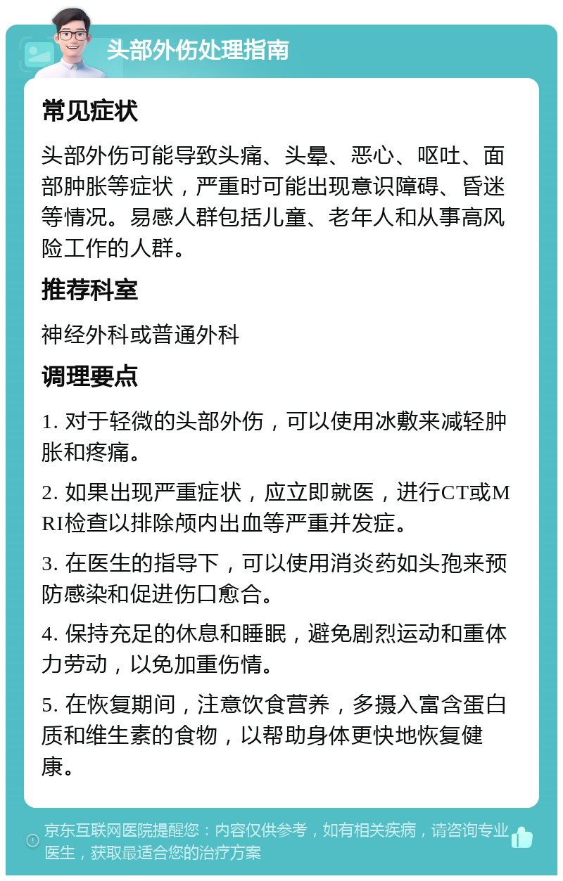 头部外伤处理指南 常见症状 头部外伤可能导致头痛、头晕、恶心、呕吐、面部肿胀等症状，严重时可能出现意识障碍、昏迷等情况。易感人群包括儿童、老年人和从事高风险工作的人群。 推荐科室 神经外科或普通外科 调理要点 1. 对于轻微的头部外伤，可以使用冰敷来减轻肿胀和疼痛。 2. 如果出现严重症状，应立即就医，进行CT或MRI检查以排除颅内出血等严重并发症。 3. 在医生的指导下，可以使用消炎药如头孢来预防感染和促进伤口愈合。 4. 保持充足的休息和睡眠，避免剧烈运动和重体力劳动，以免加重伤情。 5. 在恢复期间，注意饮食营养，多摄入富含蛋白质和维生素的食物，以帮助身体更快地恢复健康。