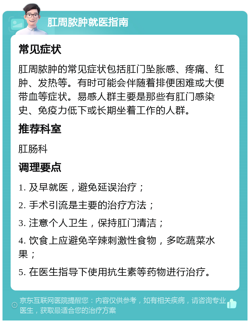 肛周脓肿就医指南 常见症状 肛周脓肿的常见症状包括肛门坠胀感、疼痛、红肿、发热等。有时可能会伴随着排便困难或大便带血等症状。易感人群主要是那些有肛门感染史、免疫力低下或长期坐着工作的人群。 推荐科室 肛肠科 调理要点 1. 及早就医，避免延误治疗； 2. 手术引流是主要的治疗方法； 3. 注意个人卫生，保持肛门清洁； 4. 饮食上应避免辛辣刺激性食物，多吃蔬菜水果； 5. 在医生指导下使用抗生素等药物进行治疗。