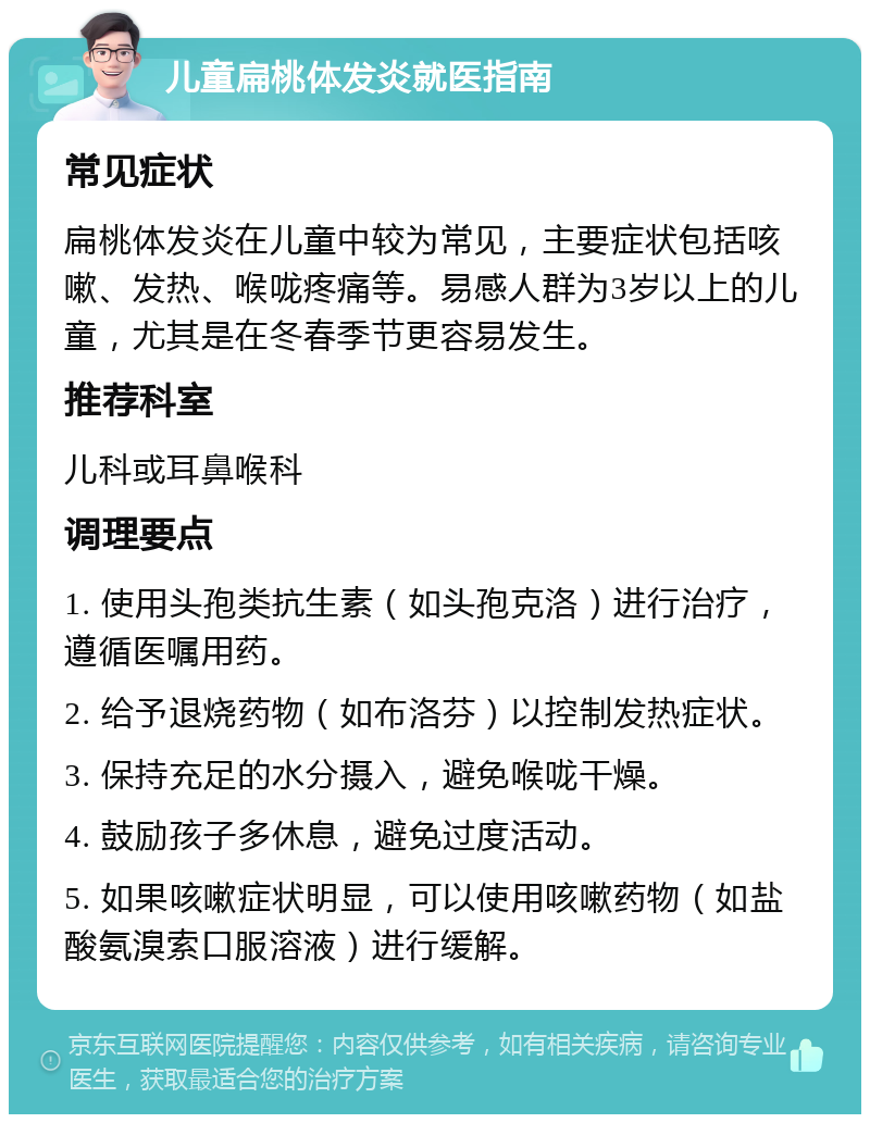 儿童扁桃体发炎就医指南 常见症状 扁桃体发炎在儿童中较为常见，主要症状包括咳嗽、发热、喉咙疼痛等。易感人群为3岁以上的儿童，尤其是在冬春季节更容易发生。 推荐科室 儿科或耳鼻喉科 调理要点 1. 使用头孢类抗生素（如头孢克洛）进行治疗，遵循医嘱用药。 2. 给予退烧药物（如布洛芬）以控制发热症状。 3. 保持充足的水分摄入，避免喉咙干燥。 4. 鼓励孩子多休息，避免过度活动。 5. 如果咳嗽症状明显，可以使用咳嗽药物（如盐酸氨溴索口服溶液）进行缓解。