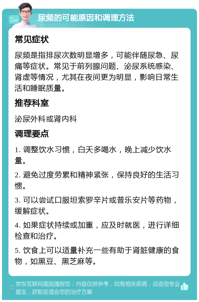 尿频的可能原因和调理方法 常见症状 尿频是指排尿次数明显增多，可能伴随尿急、尿痛等症状。常见于前列腺问题、泌尿系统感染、肾虚等情况，尤其在夜间更为明显，影响日常生活和睡眠质量。 推荐科室 泌尿外科或肾内科 调理要点 1. 调整饮水习惯，白天多喝水，晚上减少饮水量。 2. 避免过度劳累和精神紧张，保持良好的生活习惯。 3. 可以尝试口服坦索罗辛片或普乐安片等药物，缓解症状。 4. 如果症状持续或加重，应及时就医，进行详细检查和治疗。 5. 饮食上可以适量补充一些有助于肾脏健康的食物，如黑豆、黑芝麻等。