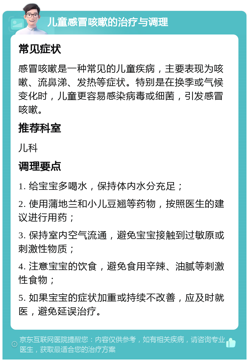 儿童感冒咳嗽的治疗与调理 常见症状 感冒咳嗽是一种常见的儿童疾病，主要表现为咳嗽、流鼻涕、发热等症状。特别是在换季或气候变化时，儿童更容易感染病毒或细菌，引发感冒咳嗽。 推荐科室 儿科 调理要点 1. 给宝宝多喝水，保持体内水分充足； 2. 使用蒲地兰和小儿豆翘等药物，按照医生的建议进行用药； 3. 保持室内空气流通，避免宝宝接触到过敏原或刺激性物质； 4. 注意宝宝的饮食，避免食用辛辣、油腻等刺激性食物； 5. 如果宝宝的症状加重或持续不改善，应及时就医，避免延误治疗。