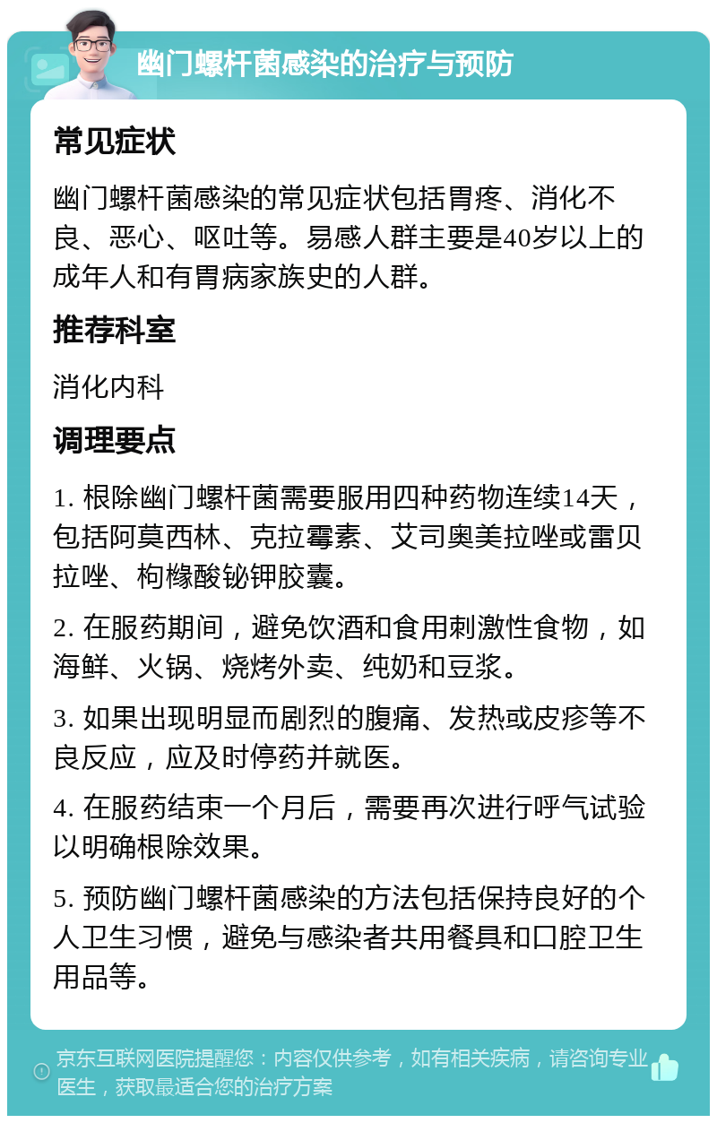 幽门螺杆菌感染的治疗与预防 常见症状 幽门螺杆菌感染的常见症状包括胃疼、消化不良、恶心、呕吐等。易感人群主要是40岁以上的成年人和有胃病家族史的人群。 推荐科室 消化内科 调理要点 1. 根除幽门螺杆菌需要服用四种药物连续14天，包括阿莫西林、克拉霉素、艾司奥美拉唑或雷贝拉唑、枸橼酸铋钾胶囊。 2. 在服药期间，避免饮酒和食用刺激性食物，如海鲜、火锅、烧烤外卖、纯奶和豆浆。 3. 如果出现明显而剧烈的腹痛、发热或皮疹等不良反应，应及时停药并就医。 4. 在服药结束一个月后，需要再次进行呼气试验以明确根除效果。 5. 预防幽门螺杆菌感染的方法包括保持良好的个人卫生习惯，避免与感染者共用餐具和口腔卫生用品等。