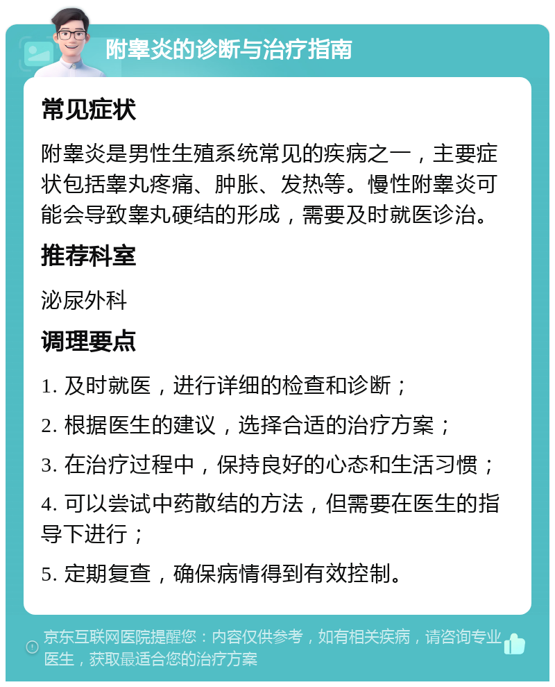 附睾炎的诊断与治疗指南 常见症状 附睾炎是男性生殖系统常见的疾病之一，主要症状包括睾丸疼痛、肿胀、发热等。慢性附睾炎可能会导致睾丸硬结的形成，需要及时就医诊治。 推荐科室 泌尿外科 调理要点 1. 及时就医，进行详细的检查和诊断； 2. 根据医生的建议，选择合适的治疗方案； 3. 在治疗过程中，保持良好的心态和生活习惯； 4. 可以尝试中药散结的方法，但需要在医生的指导下进行； 5. 定期复查，确保病情得到有效控制。