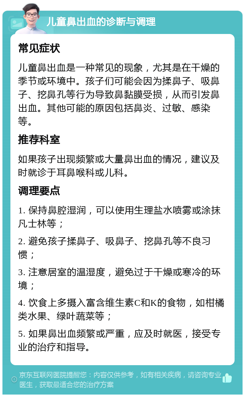 儿童鼻出血的诊断与调理 常见症状 儿童鼻出血是一种常见的现象，尤其是在干燥的季节或环境中。孩子们可能会因为揉鼻子、吸鼻子、挖鼻孔等行为导致鼻黏膜受损，从而引发鼻出血。其他可能的原因包括鼻炎、过敏、感染等。 推荐科室 如果孩子出现频繁或大量鼻出血的情况，建议及时就诊于耳鼻喉科或儿科。 调理要点 1. 保持鼻腔湿润，可以使用生理盐水喷雾或涂抹凡士林等； 2. 避免孩子揉鼻子、吸鼻子、挖鼻孔等不良习惯； 3. 注意居室的温湿度，避免过于干燥或寒冷的环境； 4. 饮食上多摄入富含维生素C和K的食物，如柑橘类水果、绿叶蔬菜等； 5. 如果鼻出血频繁或严重，应及时就医，接受专业的治疗和指导。