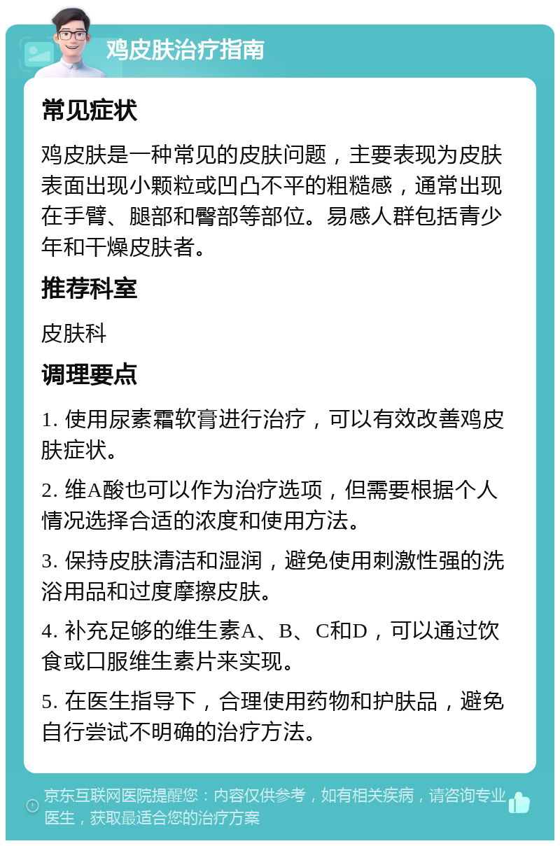 鸡皮肤治疗指南 常见症状 鸡皮肤是一种常见的皮肤问题，主要表现为皮肤表面出现小颗粒或凹凸不平的粗糙感，通常出现在手臂、腿部和臀部等部位。易感人群包括青少年和干燥皮肤者。 推荐科室 皮肤科 调理要点 1. 使用尿素霜软膏进行治疗，可以有效改善鸡皮肤症状。 2. 维A酸也可以作为治疗选项，但需要根据个人情况选择合适的浓度和使用方法。 3. 保持皮肤清洁和湿润，避免使用刺激性强的洗浴用品和过度摩擦皮肤。 4. 补充足够的维生素A、B、C和D，可以通过饮食或口服维生素片来实现。 5. 在医生指导下，合理使用药物和护肤品，避免自行尝试不明确的治疗方法。