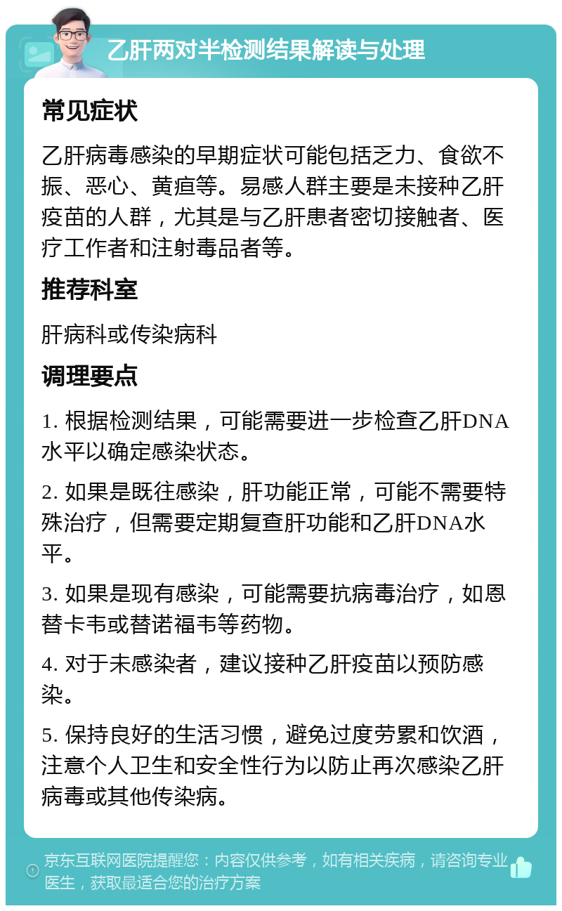 乙肝两对半检测结果解读与处理 常见症状 乙肝病毒感染的早期症状可能包括乏力、食欲不振、恶心、黄疸等。易感人群主要是未接种乙肝疫苗的人群，尤其是与乙肝患者密切接触者、医疗工作者和注射毒品者等。 推荐科室 肝病科或传染病科 调理要点 1. 根据检测结果，可能需要进一步检查乙肝DNA水平以确定感染状态。 2. 如果是既往感染，肝功能正常，可能不需要特殊治疗，但需要定期复查肝功能和乙肝DNA水平。 3. 如果是现有感染，可能需要抗病毒治疗，如恩替卡韦或替诺福韦等药物。 4. 对于未感染者，建议接种乙肝疫苗以预防感染。 5. 保持良好的生活习惯，避免过度劳累和饮酒，注意个人卫生和安全性行为以防止再次感染乙肝病毒或其他传染病。