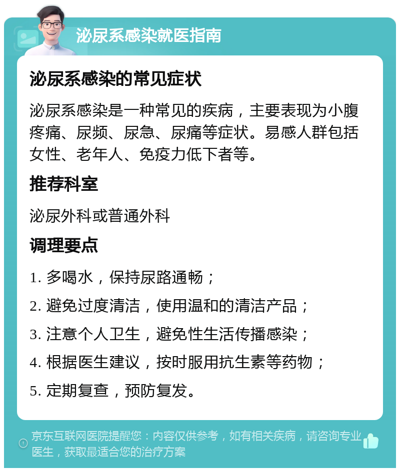 泌尿系感染就医指南 泌尿系感染的常见症状 泌尿系感染是一种常见的疾病，主要表现为小腹疼痛、尿频、尿急、尿痛等症状。易感人群包括女性、老年人、免疫力低下者等。 推荐科室 泌尿外科或普通外科 调理要点 1. 多喝水，保持尿路通畅； 2. 避免过度清洁，使用温和的清洁产品； 3. 注意个人卫生，避免性生活传播感染； 4. 根据医生建议，按时服用抗生素等药物； 5. 定期复查，预防复发。