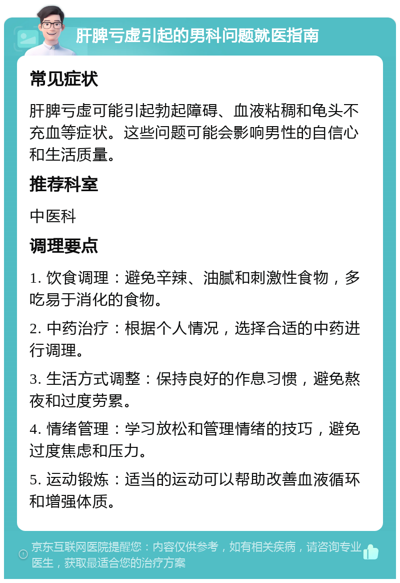 肝脾亏虚引起的男科问题就医指南 常见症状 肝脾亏虚可能引起勃起障碍、血液粘稠和龟头不充血等症状。这些问题可能会影响男性的自信心和生活质量。 推荐科室 中医科 调理要点 1. 饮食调理：避免辛辣、油腻和刺激性食物，多吃易于消化的食物。 2. 中药治疗：根据个人情况，选择合适的中药进行调理。 3. 生活方式调整：保持良好的作息习惯，避免熬夜和过度劳累。 4. 情绪管理：学习放松和管理情绪的技巧，避免过度焦虑和压力。 5. 运动锻炼：适当的运动可以帮助改善血液循环和增强体质。