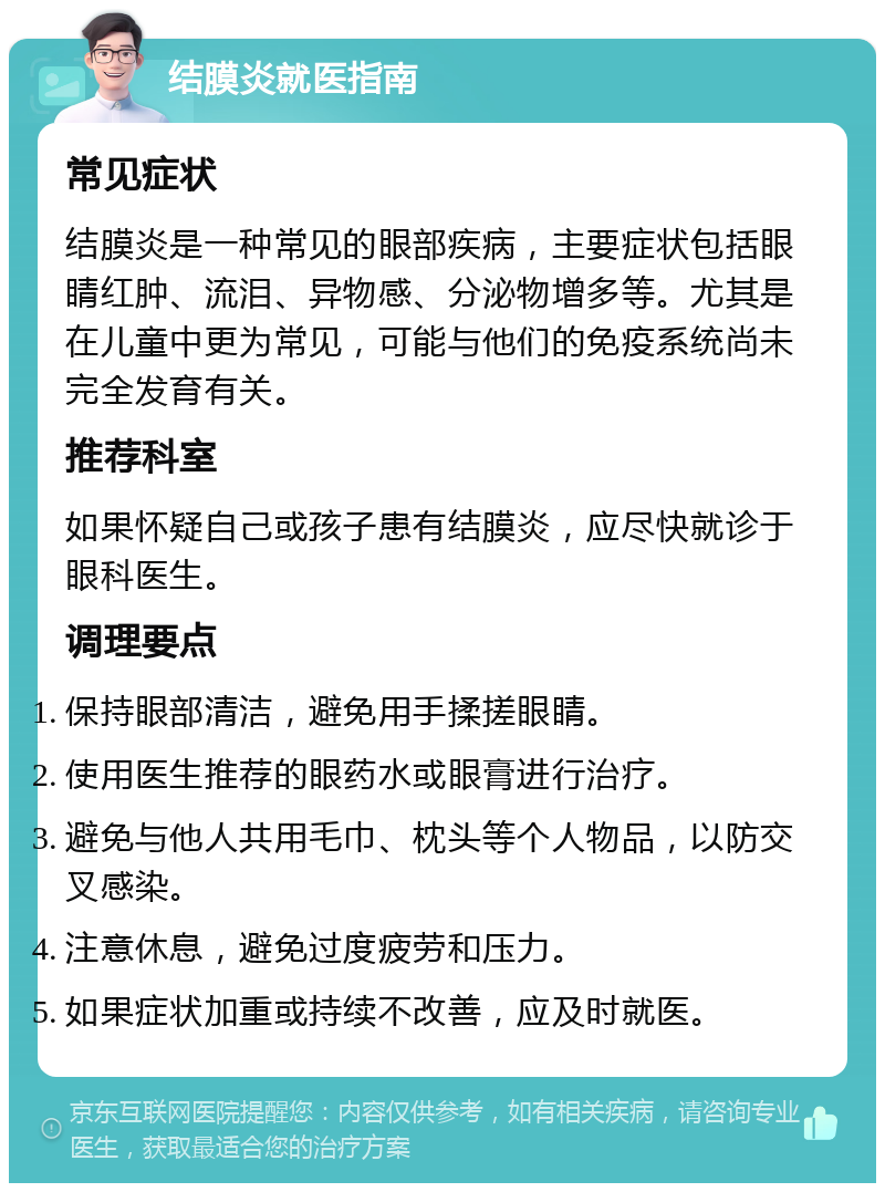 结膜炎就医指南 常见症状 结膜炎是一种常见的眼部疾病，主要症状包括眼睛红肿、流泪、异物感、分泌物增多等。尤其是在儿童中更为常见，可能与他们的免疫系统尚未完全发育有关。 推荐科室 如果怀疑自己或孩子患有结膜炎，应尽快就诊于眼科医生。 调理要点 保持眼部清洁，避免用手揉搓眼睛。 使用医生推荐的眼药水或眼膏进行治疗。 避免与他人共用毛巾、枕头等个人物品，以防交叉感染。 注意休息，避免过度疲劳和压力。 如果症状加重或持续不改善，应及时就医。