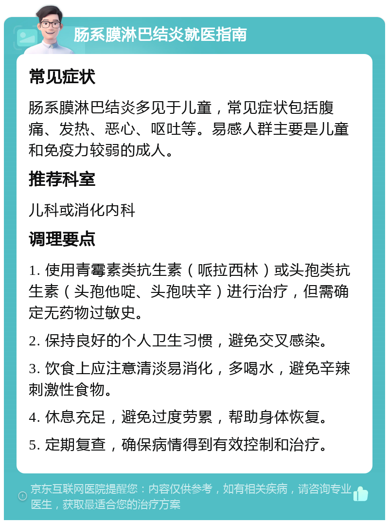 肠系膜淋巴结炎就医指南 常见症状 肠系膜淋巴结炎多见于儿童，常见症状包括腹痛、发热、恶心、呕吐等。易感人群主要是儿童和免疫力较弱的成人。 推荐科室 儿科或消化内科 调理要点 1. 使用青霉素类抗生素（哌拉西林）或头孢类抗生素（头孢他啶、头孢呋辛）进行治疗，但需确定无药物过敏史。 2. 保持良好的个人卫生习惯，避免交叉感染。 3. 饮食上应注意清淡易消化，多喝水，避免辛辣刺激性食物。 4. 休息充足，避免过度劳累，帮助身体恢复。 5. 定期复查，确保病情得到有效控制和治疗。