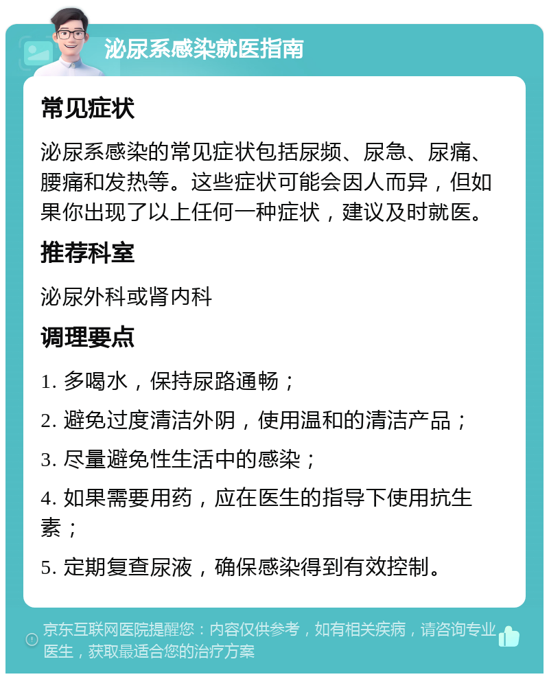 泌尿系感染就医指南 常见症状 泌尿系感染的常见症状包括尿频、尿急、尿痛、腰痛和发热等。这些症状可能会因人而异，但如果你出现了以上任何一种症状，建议及时就医。 推荐科室 泌尿外科或肾内科 调理要点 1. 多喝水，保持尿路通畅； 2. 避免过度清洁外阴，使用温和的清洁产品； 3. 尽量避免性生活中的感染； 4. 如果需要用药，应在医生的指导下使用抗生素； 5. 定期复查尿液，确保感染得到有效控制。