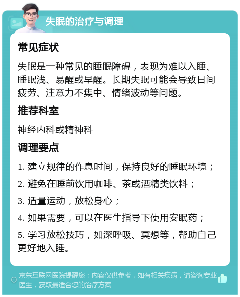 失眠的治疗与调理 常见症状 失眠是一种常见的睡眠障碍，表现为难以入睡、睡眠浅、易醒或早醒。长期失眠可能会导致日间疲劳、注意力不集中、情绪波动等问题。 推荐科室 神经内科或精神科 调理要点 1. 建立规律的作息时间，保持良好的睡眠环境； 2. 避免在睡前饮用咖啡、茶或酒精类饮料； 3. 适量运动，放松身心； 4. 如果需要，可以在医生指导下使用安眠药； 5. 学习放松技巧，如深呼吸、冥想等，帮助自己更好地入睡。