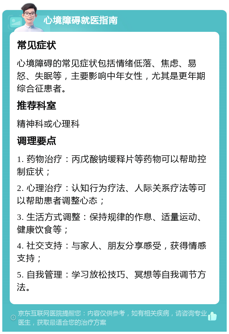 心境障碍就医指南 常见症状 心境障碍的常见症状包括情绪低落、焦虑、易怒、失眠等，主要影响中年女性，尤其是更年期综合征患者。 推荐科室 精神科或心理科 调理要点 1. 药物治疗：丙戊酸钠缓释片等药物可以帮助控制症状； 2. 心理治疗：认知行为疗法、人际关系疗法等可以帮助患者调整心态； 3. 生活方式调整：保持规律的作息、适量运动、健康饮食等； 4. 社交支持：与家人、朋友分享感受，获得情感支持； 5. 自我管理：学习放松技巧、冥想等自我调节方法。