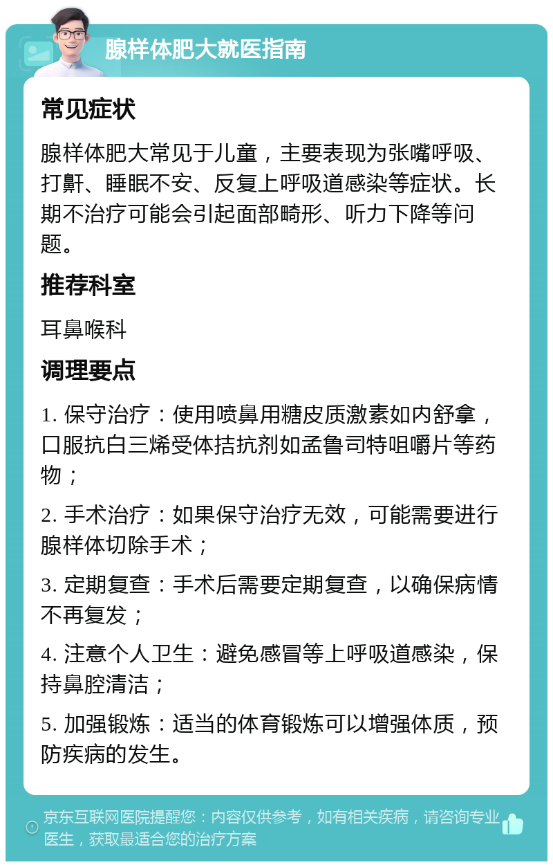 腺样体肥大就医指南 常见症状 腺样体肥大常见于儿童，主要表现为张嘴呼吸、打鼾、睡眠不安、反复上呼吸道感染等症状。长期不治疗可能会引起面部畸形、听力下降等问题。 推荐科室 耳鼻喉科 调理要点 1. 保守治疗：使用喷鼻用糖皮质激素如内舒拿，口服抗白三烯受体拮抗剂如孟鲁司特咀嚼片等药物； 2. 手术治疗：如果保守治疗无效，可能需要进行腺样体切除手术； 3. 定期复查：手术后需要定期复查，以确保病情不再复发； 4. 注意个人卫生：避免感冒等上呼吸道感染，保持鼻腔清洁； 5. 加强锻炼：适当的体育锻炼可以增强体质，预防疾病的发生。