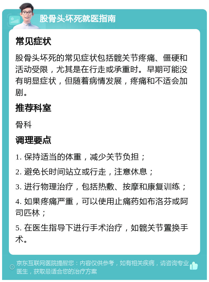 股骨头坏死就医指南 常见症状 股骨头坏死的常见症状包括髋关节疼痛、僵硬和活动受限，尤其是在行走或承重时。早期可能没有明显症状，但随着病情发展，疼痛和不适会加剧。 推荐科室 骨科 调理要点 1. 保持适当的体重，减少关节负担； 2. 避免长时间站立或行走，注意休息； 3. 进行物理治疗，包括热敷、按摩和康复训练； 4. 如果疼痛严重，可以使用止痛药如布洛芬或阿司匹林； 5. 在医生指导下进行手术治疗，如髋关节置换手术。