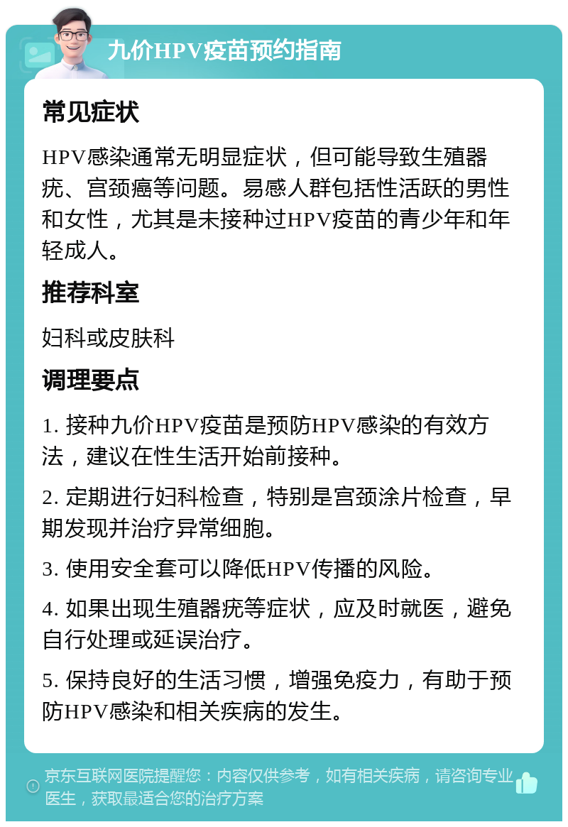 九价HPV疫苗预约指南 常见症状 HPV感染通常无明显症状，但可能导致生殖器疣、宫颈癌等问题。易感人群包括性活跃的男性和女性，尤其是未接种过HPV疫苗的青少年和年轻成人。 推荐科室 妇科或皮肤科 调理要点 1. 接种九价HPV疫苗是预防HPV感染的有效方法，建议在性生活开始前接种。 2. 定期进行妇科检查，特别是宫颈涂片检查，早期发现并治疗异常细胞。 3. 使用安全套可以降低HPV传播的风险。 4. 如果出现生殖器疣等症状，应及时就医，避免自行处理或延误治疗。 5. 保持良好的生活习惯，增强免疫力，有助于预防HPV感染和相关疾病的发生。